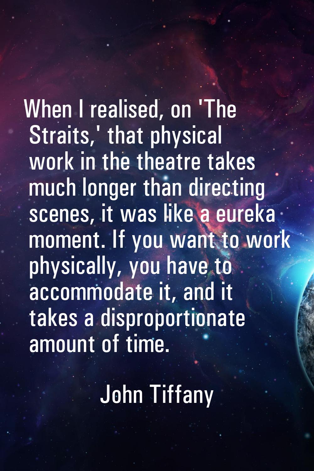 When I realised, on 'The Straits,' that physical work in the theatre takes much longer than directi