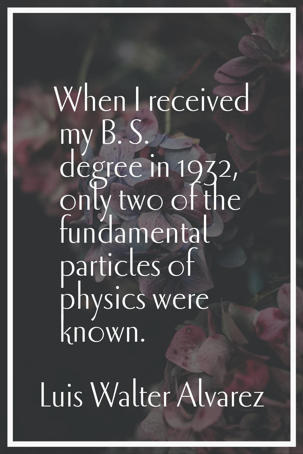 When I received my B. S. degree in 1932, only two of the fundamental particles of physics were know