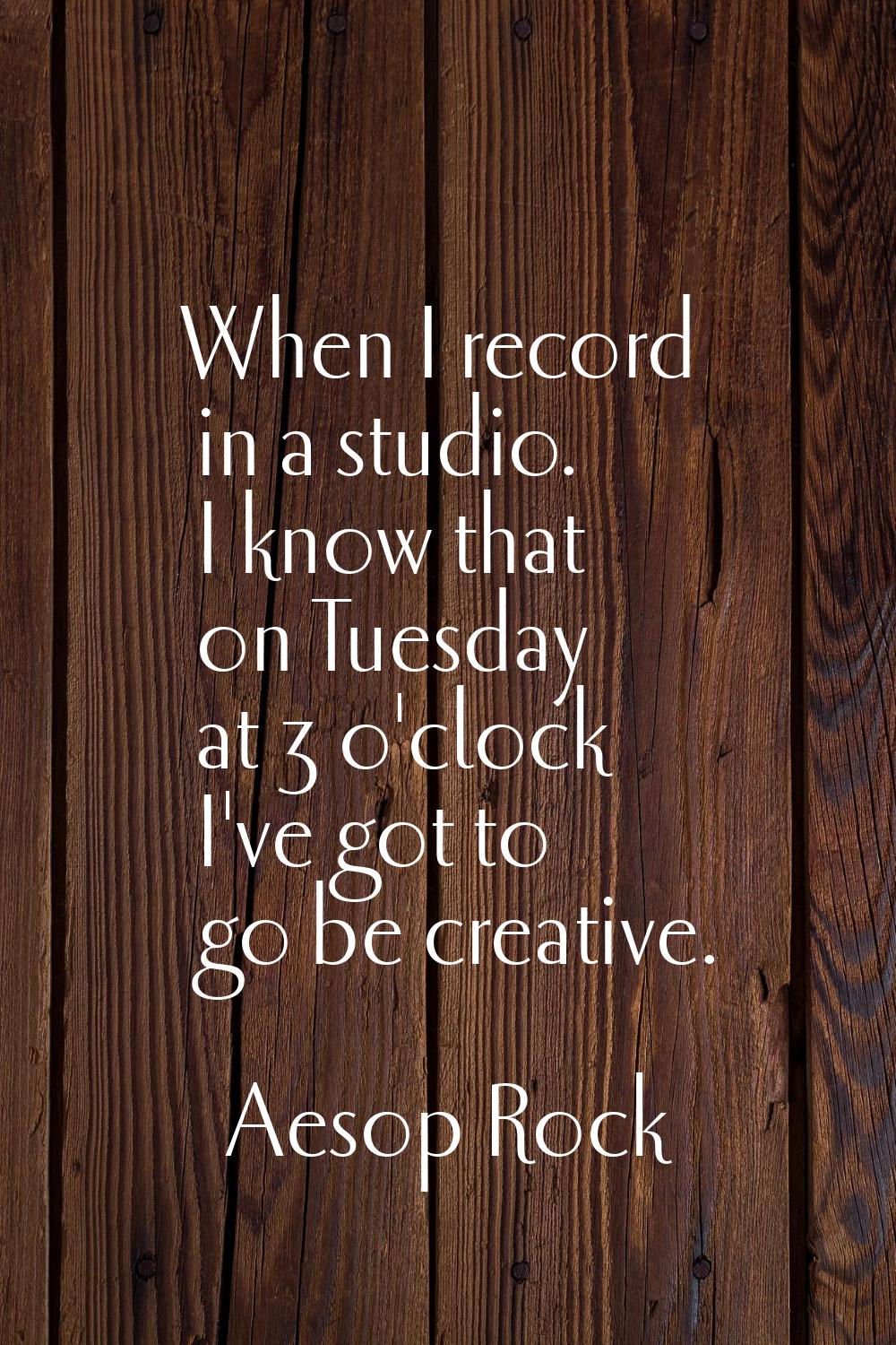 When I record in a studio. I know that on Tuesday at 3 o'clock I've got to go be creative.