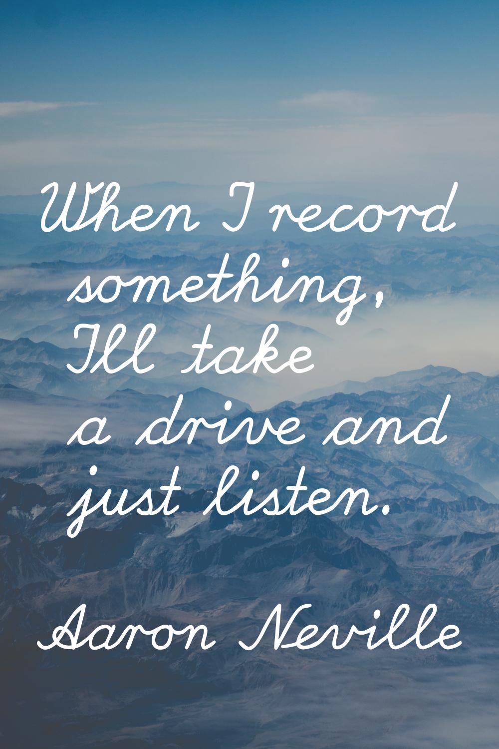 When I record something, I'll take a drive and just listen.