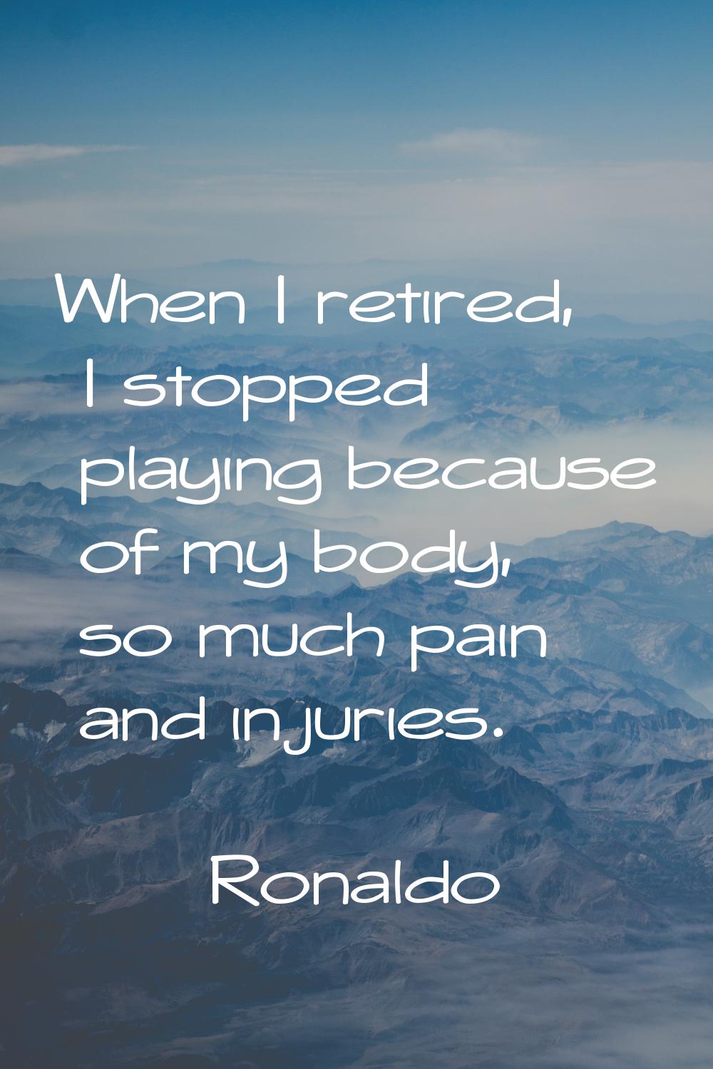 When I retired, I stopped playing because of my body, so much pain and injuries.