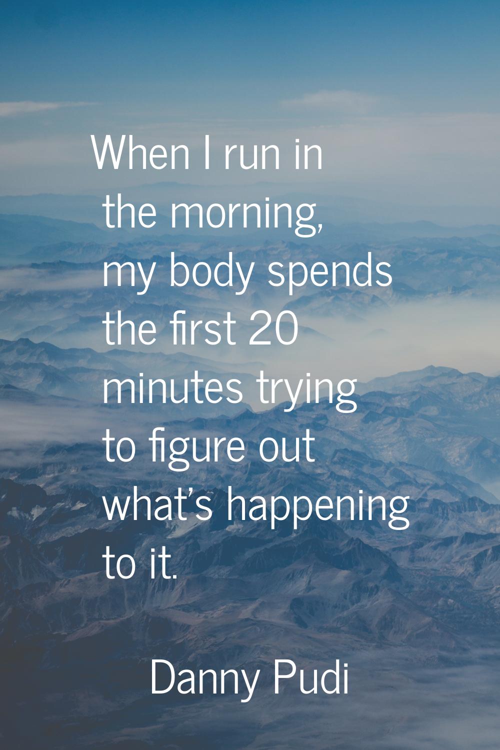When I run in the morning, my body spends the first 20 minutes trying to figure out what's happenin