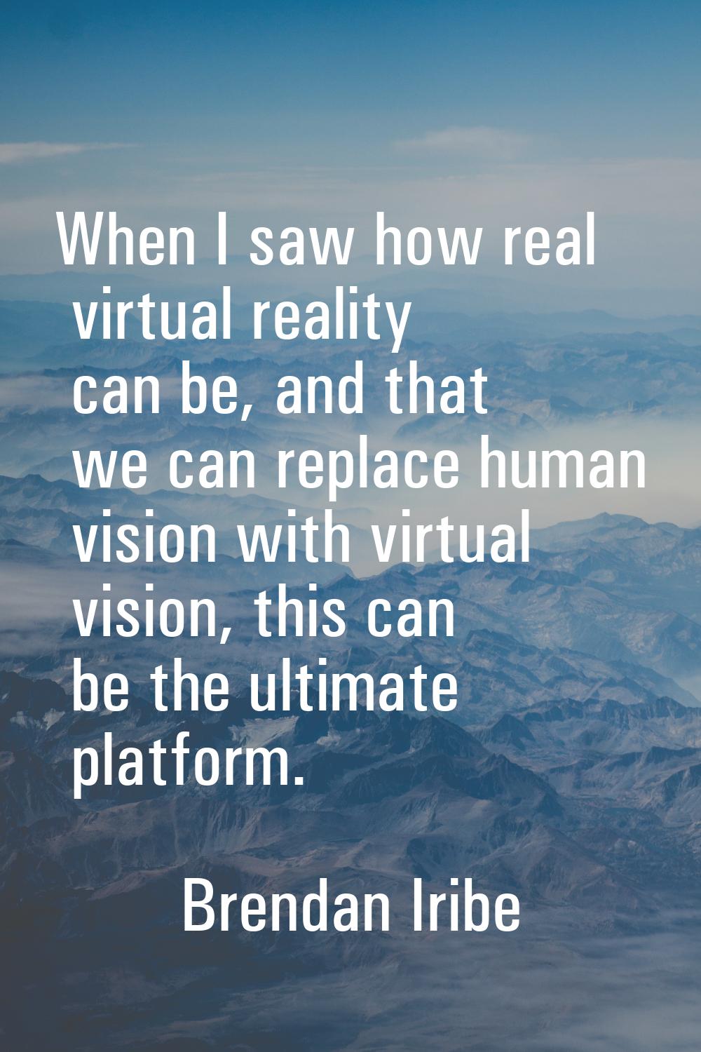 When I saw how real virtual reality can be, and that we can replace human vision with virtual visio