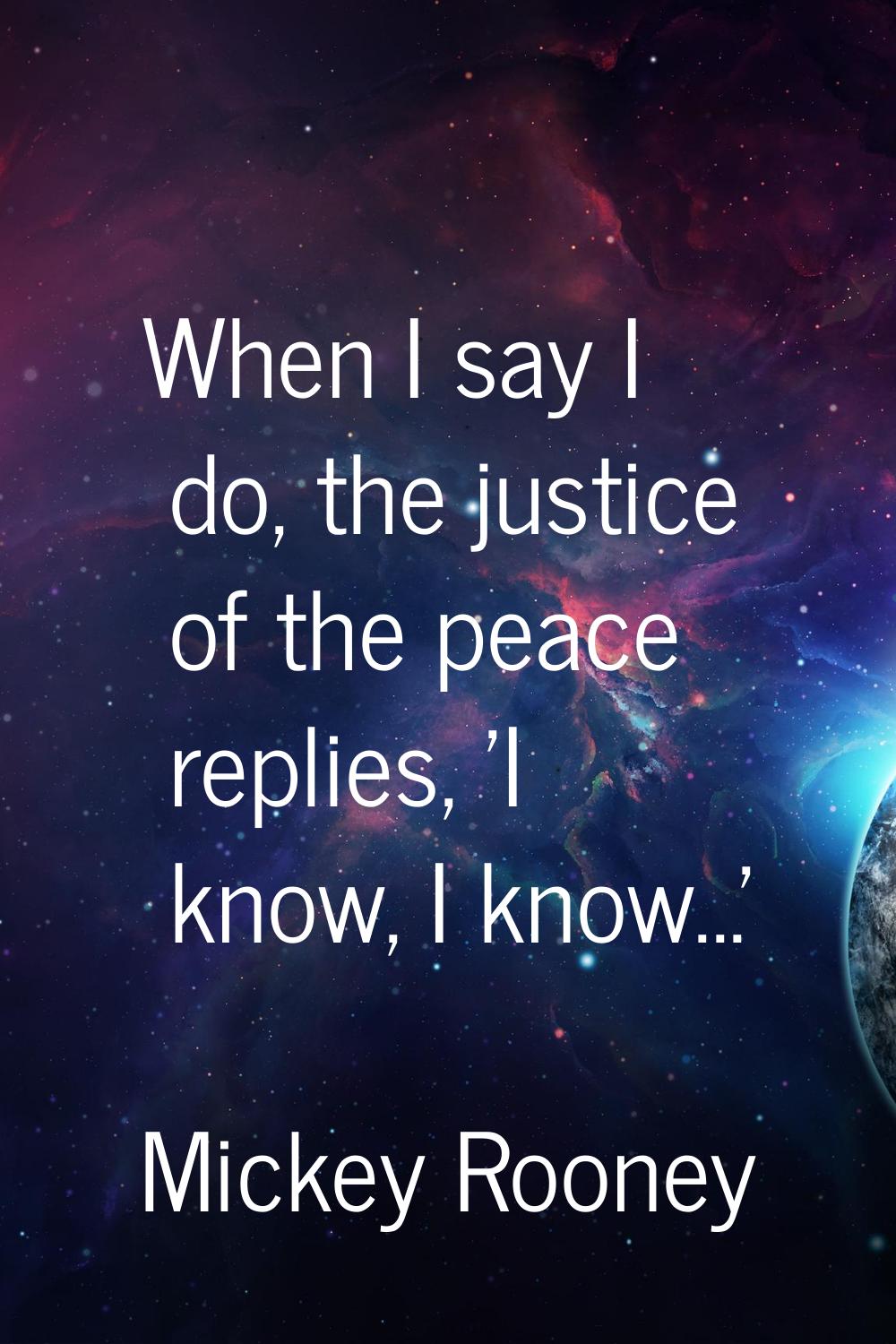 When I say I do, the justice of the peace replies, 'I know, I know...'