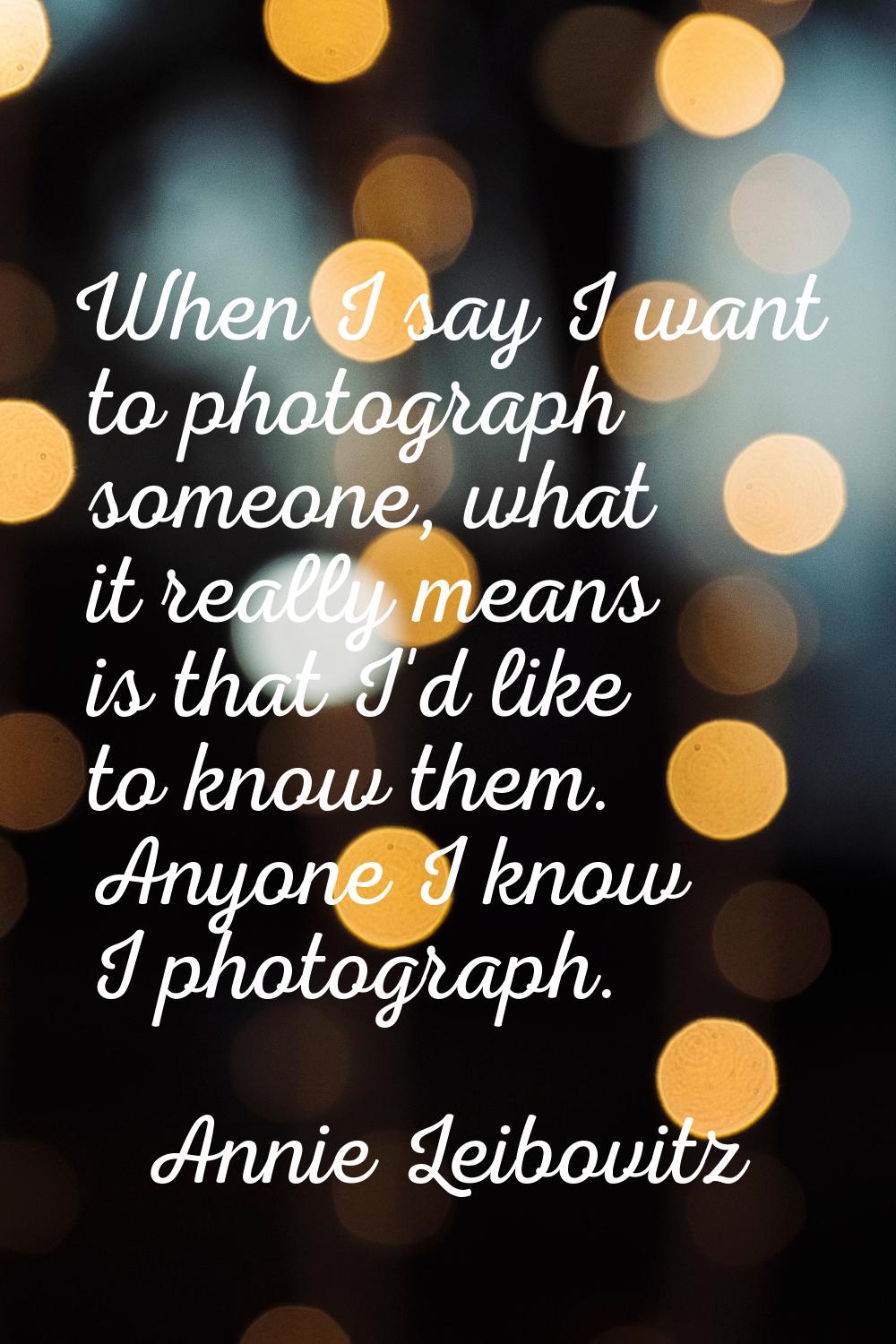 When I say I want to photograph someone, what it really means is that I'd like to know them. Anyone