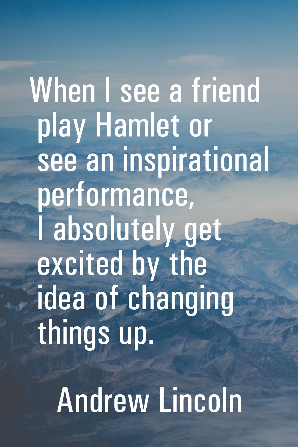 When I see a friend play Hamlet or see an inspirational performance, I absolutely get excited by th