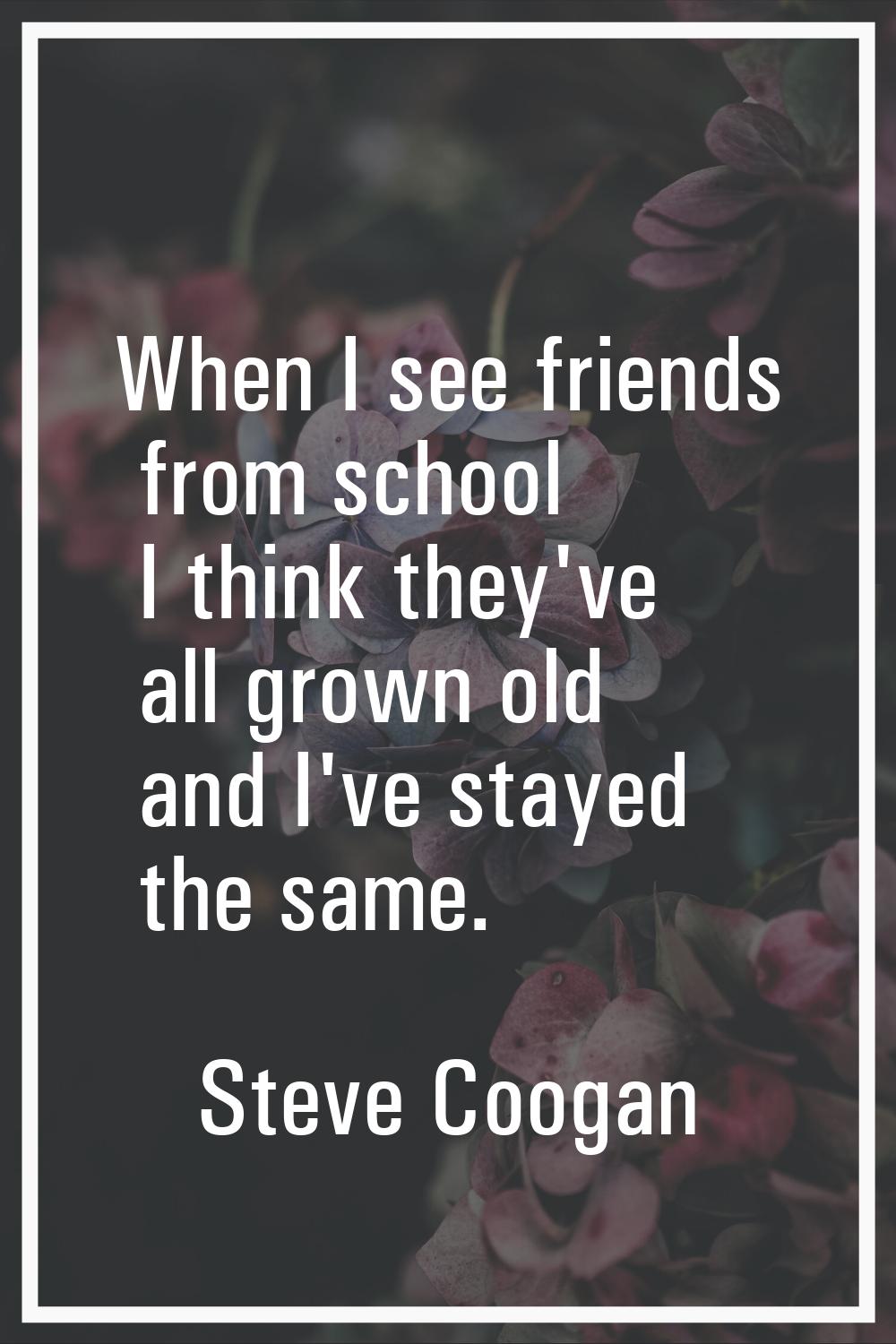 When I see friends from school I think they've all grown old and I've stayed the same.
