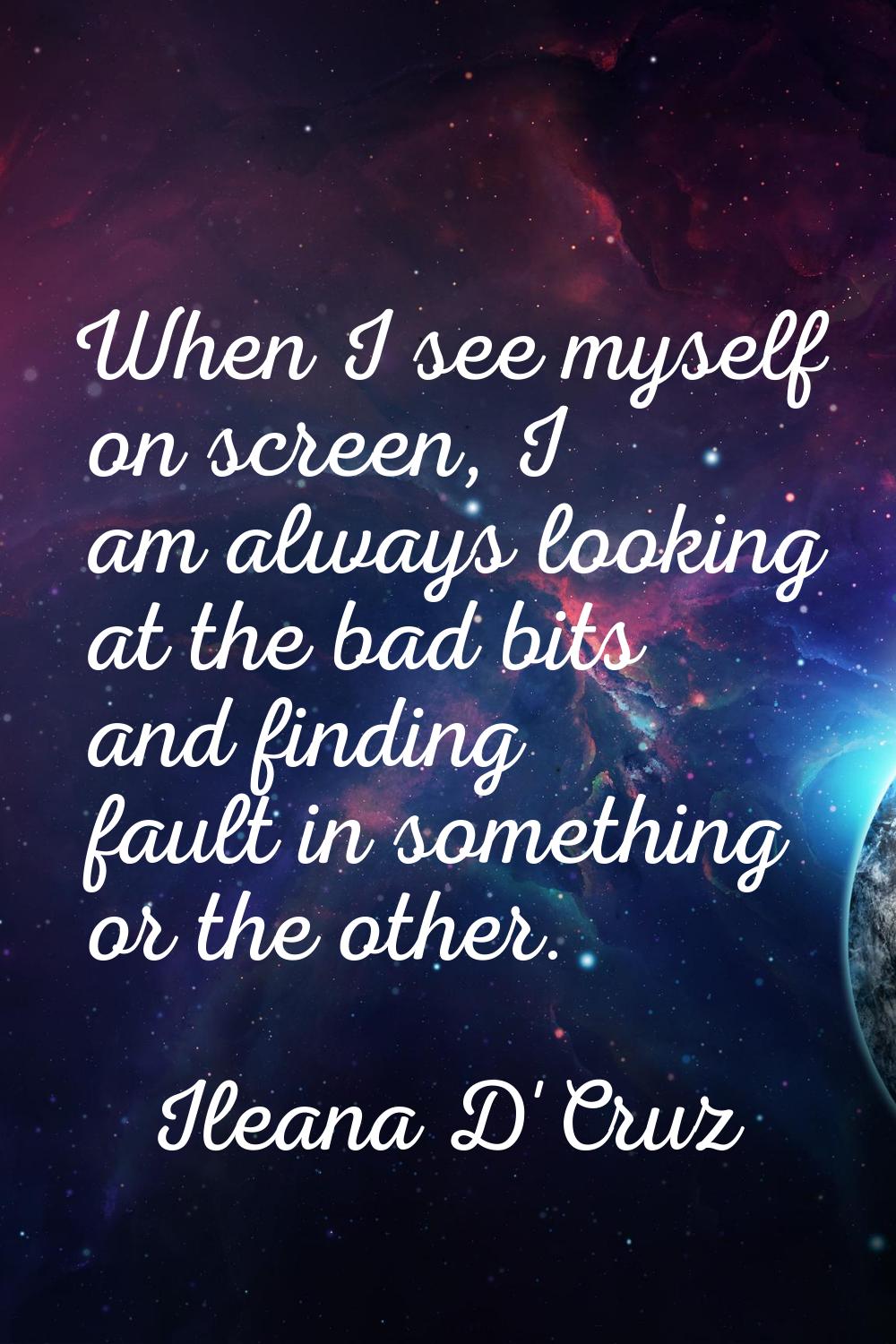 When I see myself on screen, I am always looking at the bad bits and finding fault in something or 