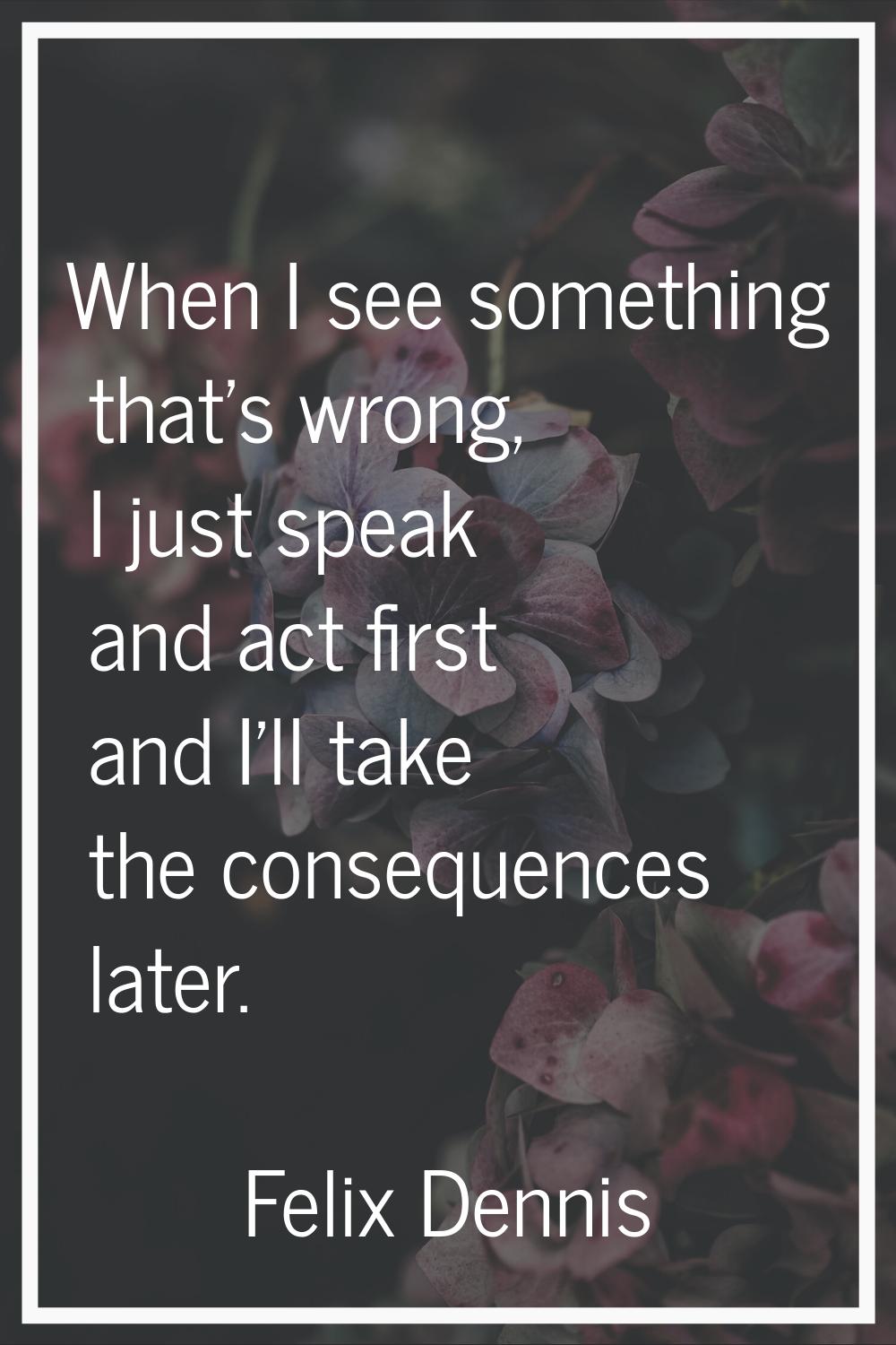 When I see something that's wrong, I just speak and act first and I'll take the consequences later.