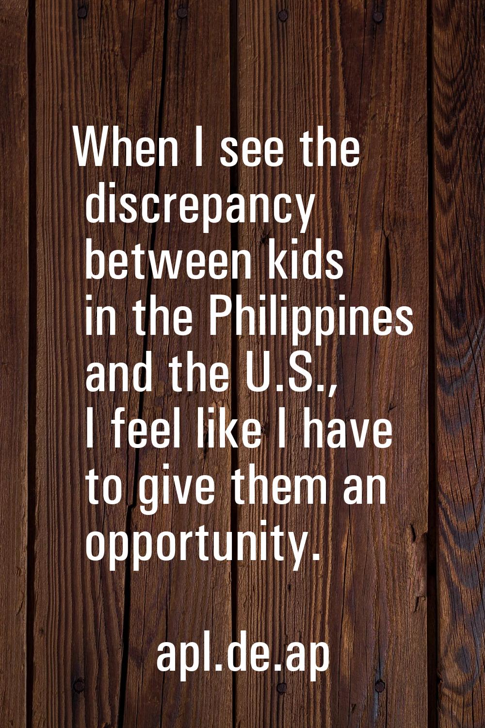 When I see the discrepancy between kids in the Philippines and the U.S., I feel like I have to give