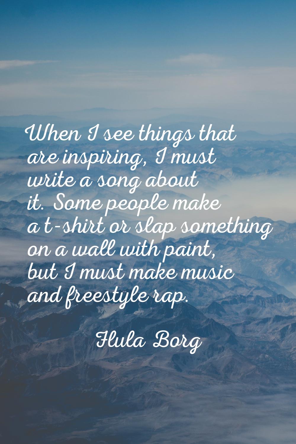 When I see things that are inspiring, I must write a song about it. Some people make a t-shirt or s