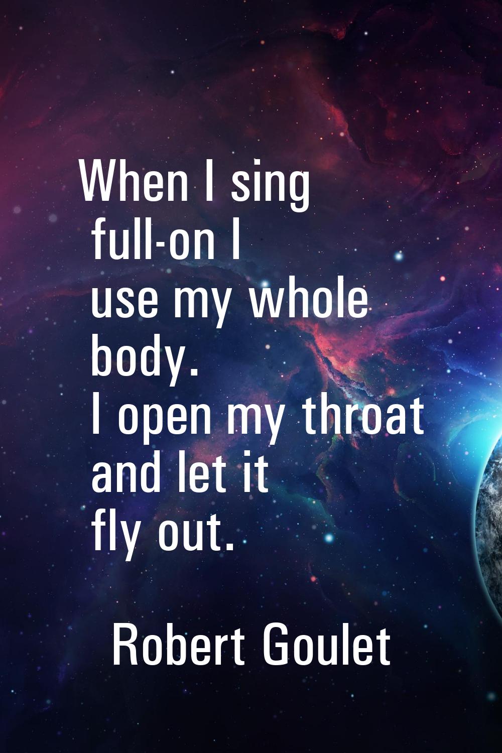 When I sing full-on I use my whole body. I open my throat and let it fly out.