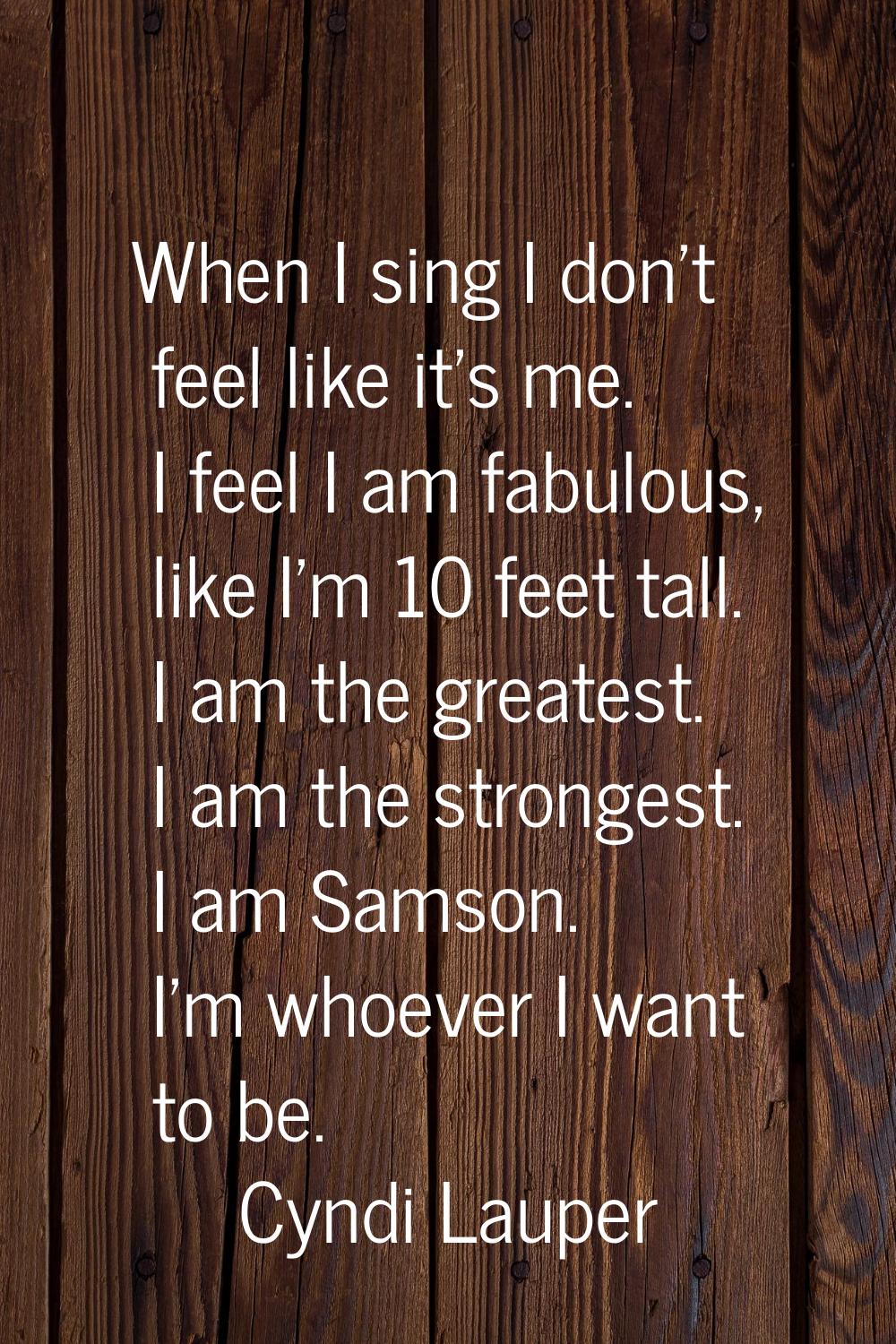 When I sing I don't feel like it's me. I feel I am fabulous, like I'm 10 feet tall. I am the greate