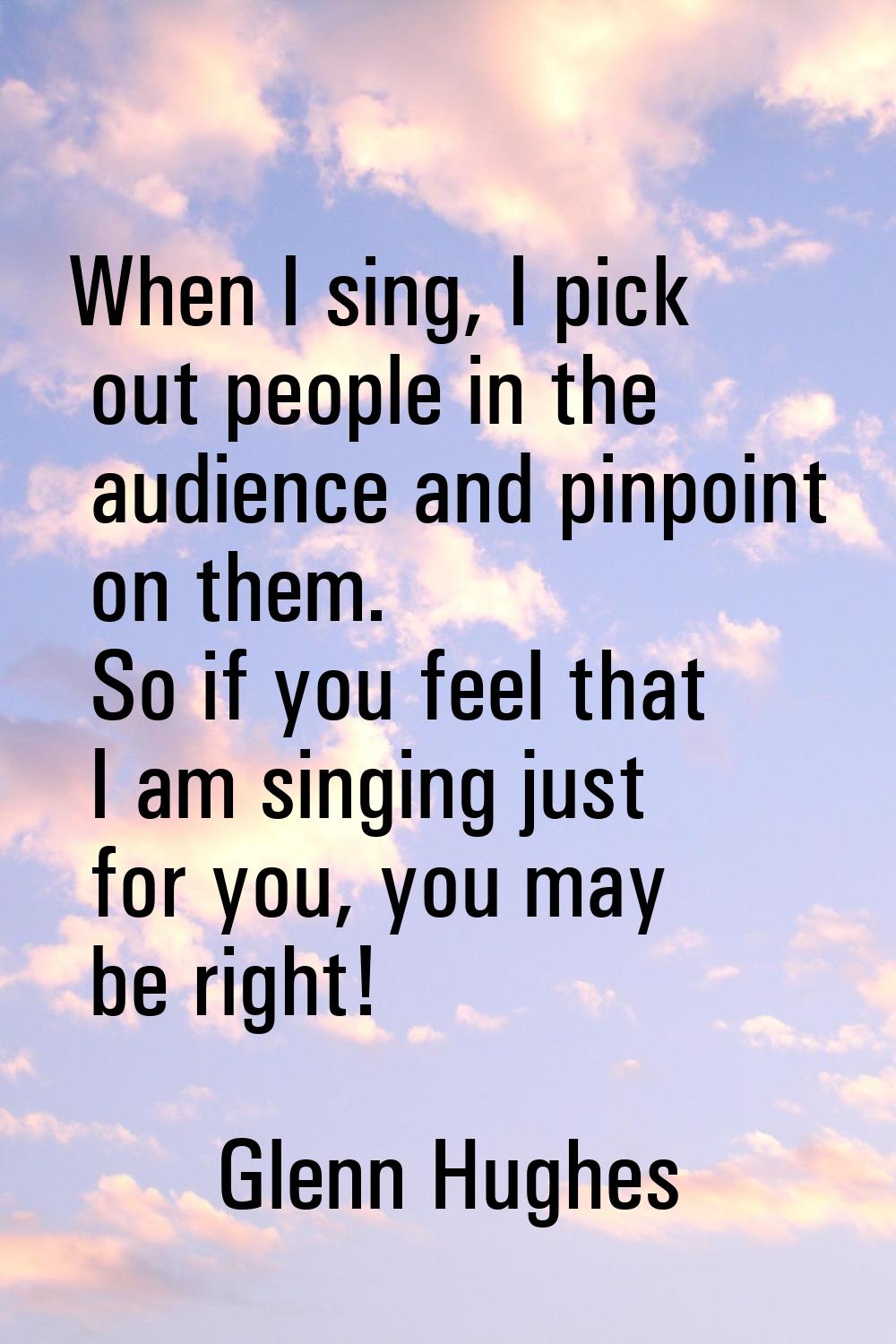 When I sing, I pick out people in the audience and pinpoint on them. So if you feel that I am singi