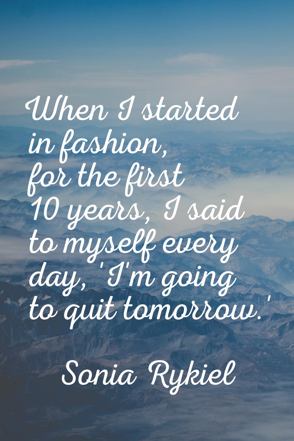 When I started in fashion, for the first 10 years, I said to myself every day, 'I'm going to quit t