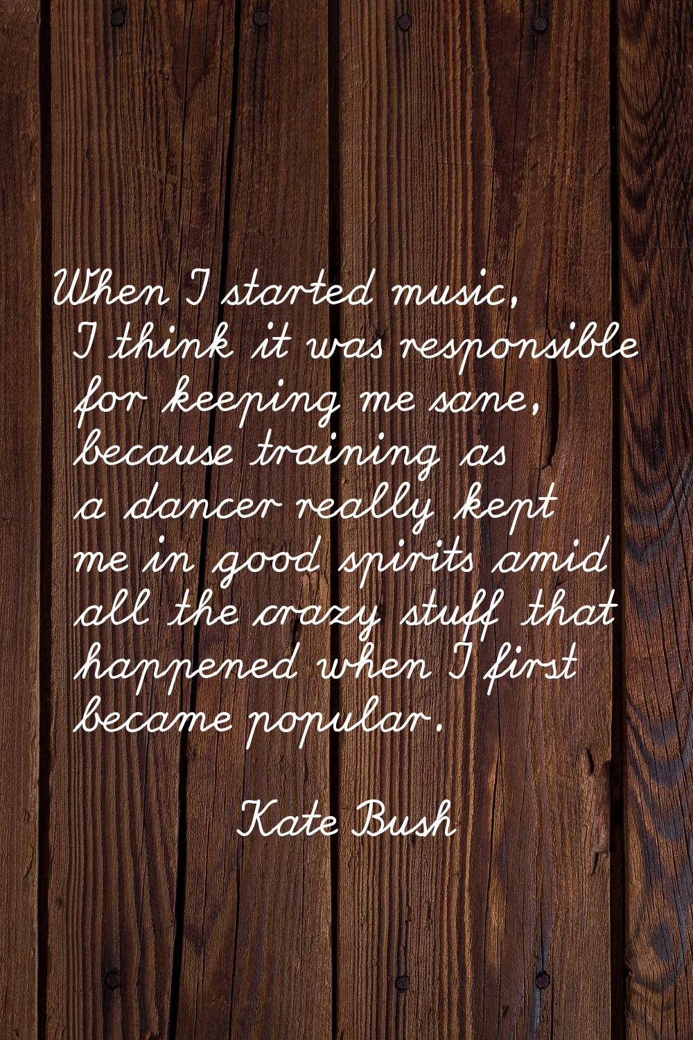 When I started music, I think it was responsible for keeping me sane, because training as a dancer 