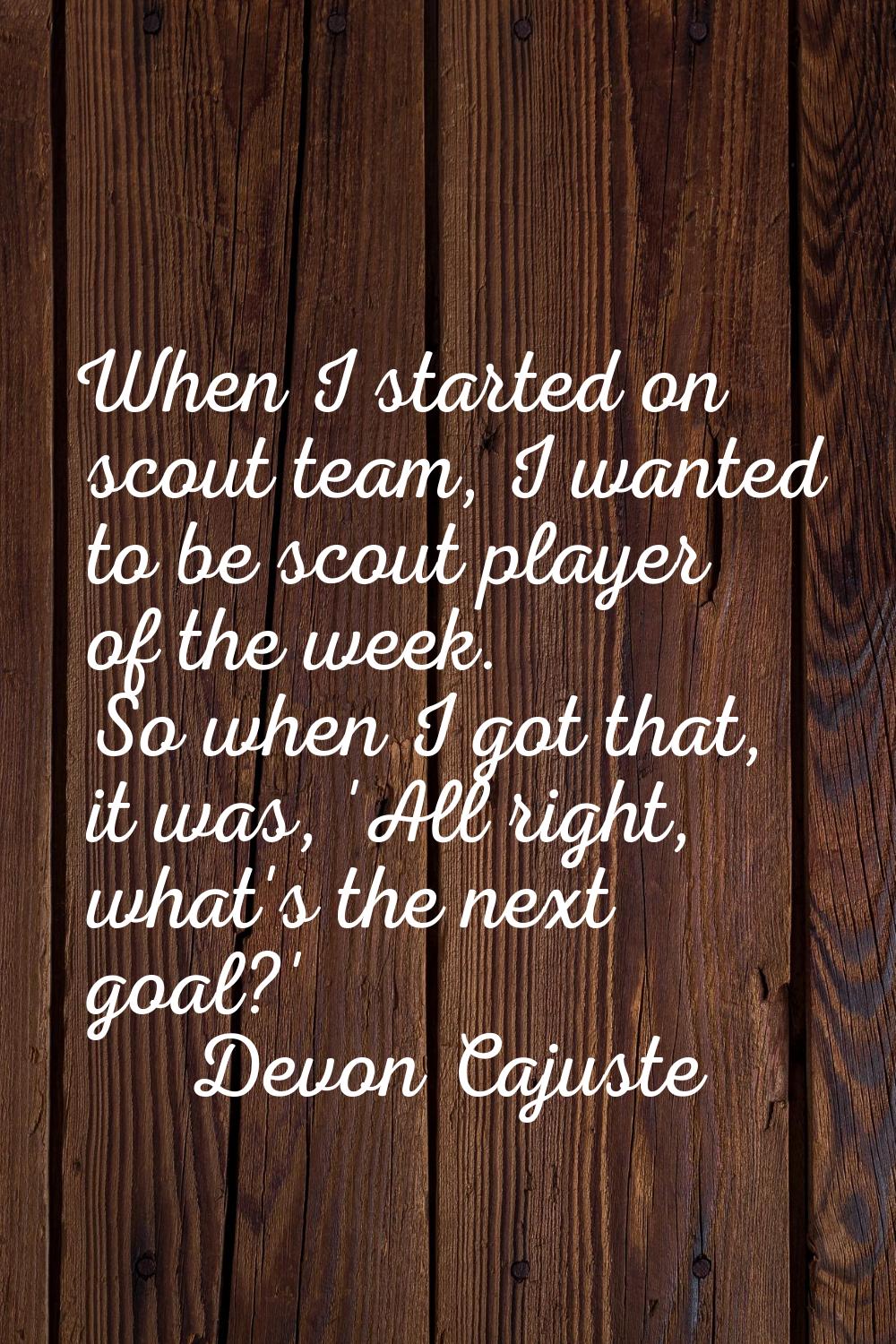When I started on scout team, I wanted to be scout player of the week. So when I got that, it was, 