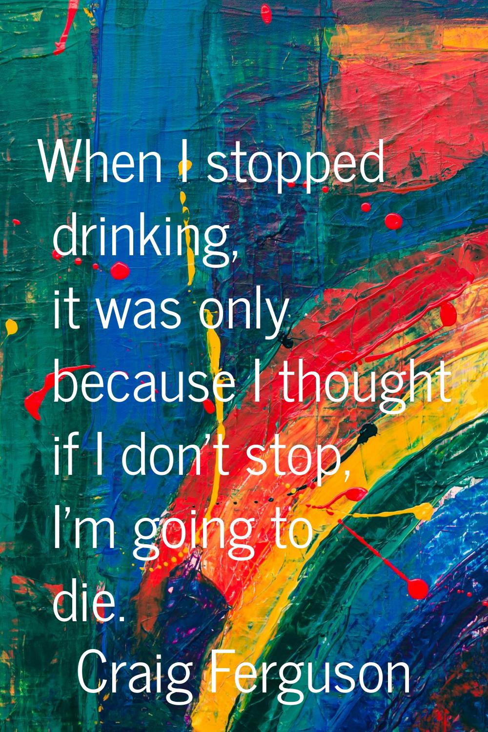 When I stopped drinking, it was only because I thought if I don't stop, I'm going to die.