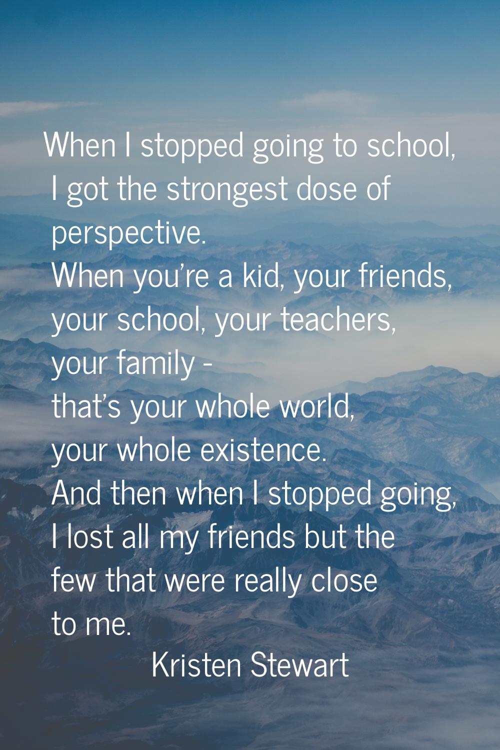 When I stopped going to school, I got the strongest dose of perspective. When you're a kid, your fr
