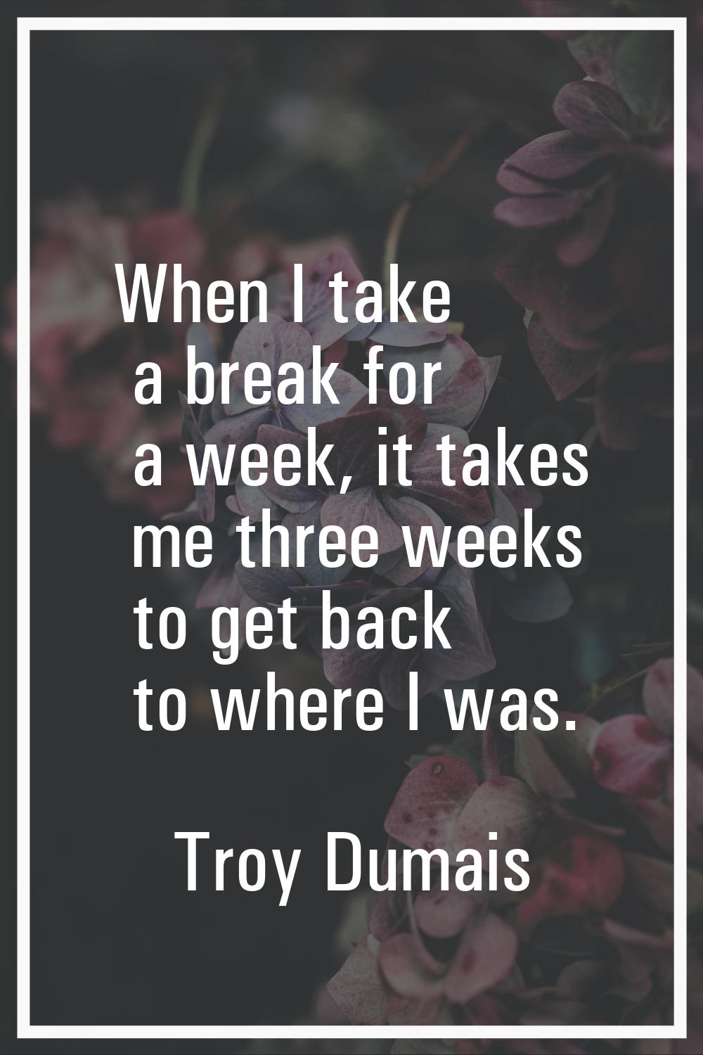 When I take a break for a week, it takes me three weeks to get back to where I was.