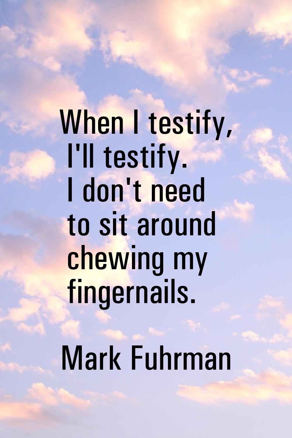 When I testify, I'll testify. I don't need to sit around chewing my fingernails.