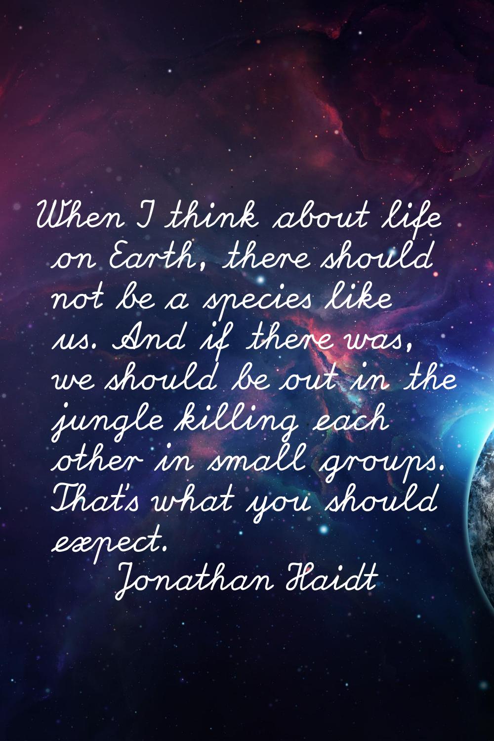 When I think about life on Earth, there should not be a species like us. And if there was, we shoul