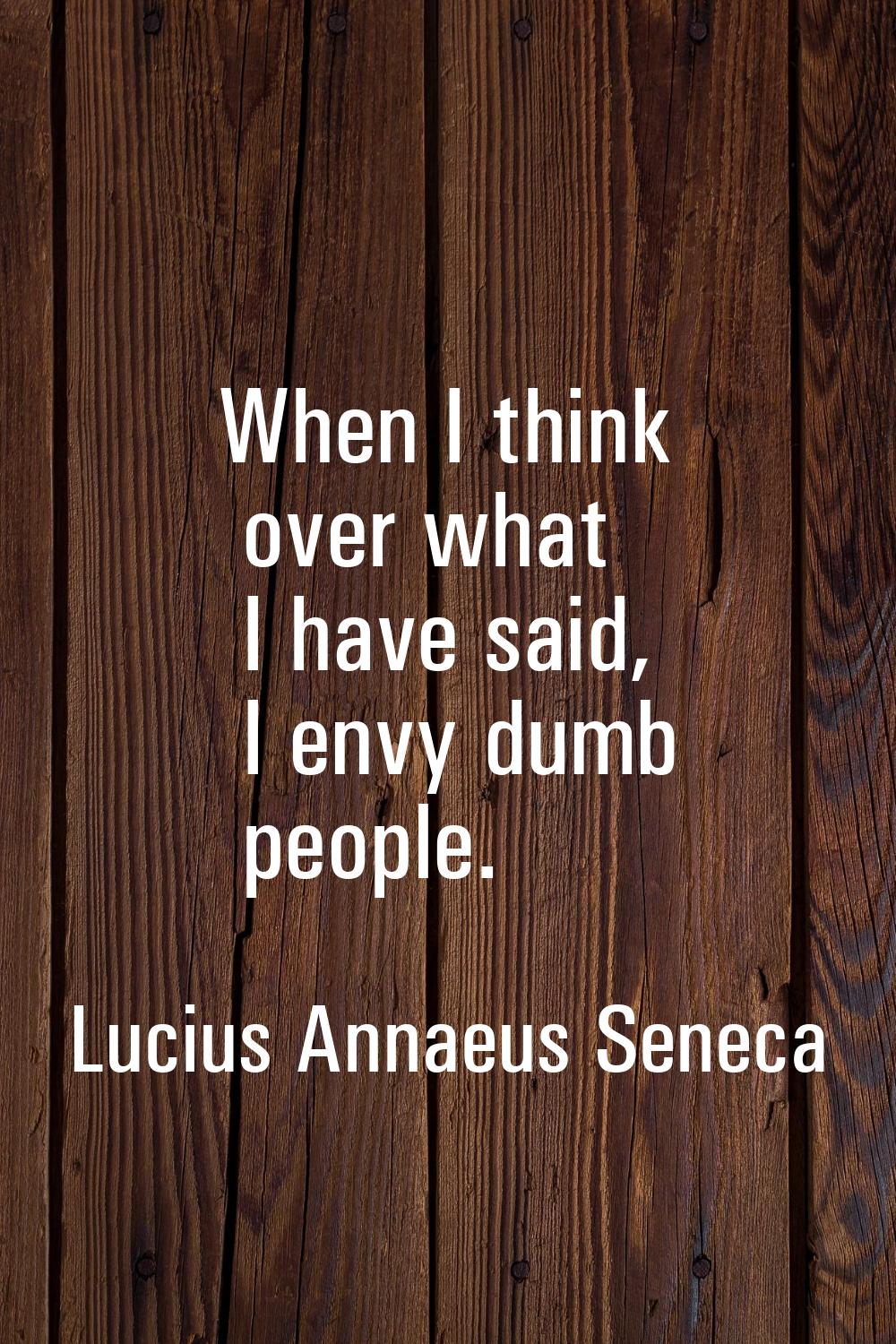 When I think over what I have said, I envy dumb people.