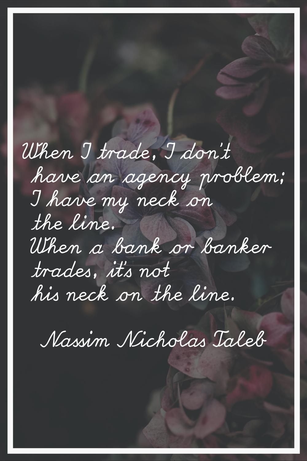 When I trade, I don't have an agency problem; I have my neck on the line. When a bank or banker tra