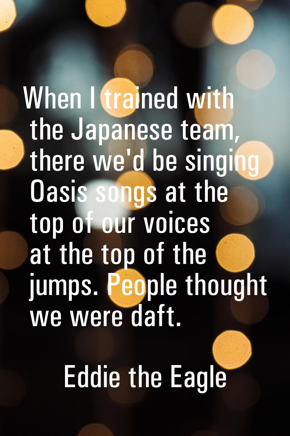 When I trained with the Japanese team, there we'd be singing Oasis songs at the top of our voices a