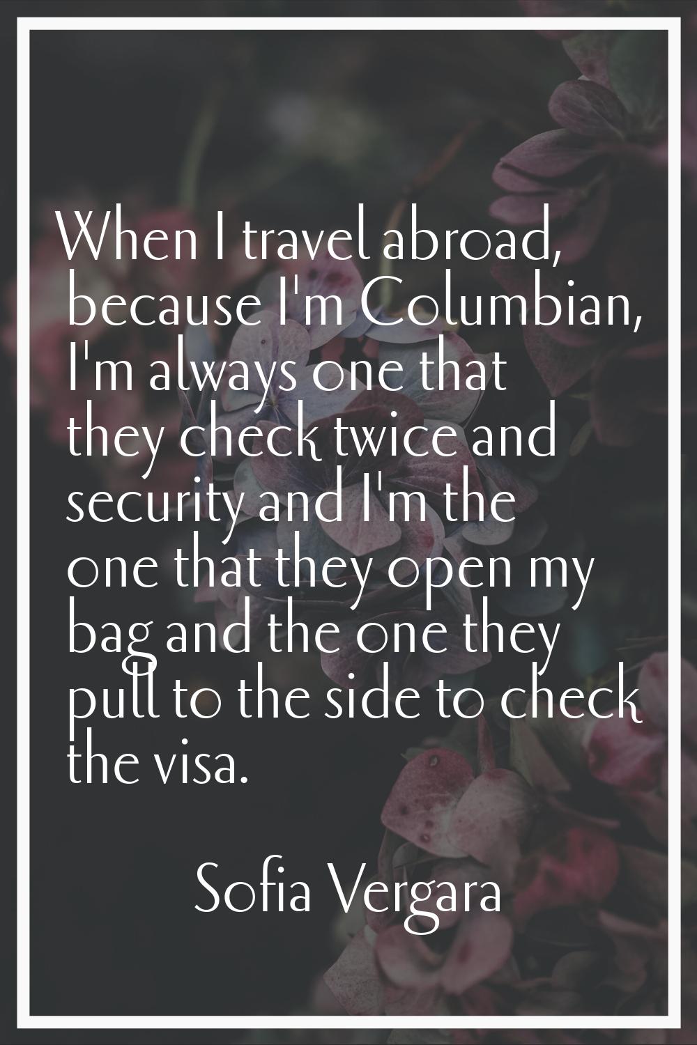 When I travel abroad, because I'm Columbian, I'm always one that they check twice and security and 