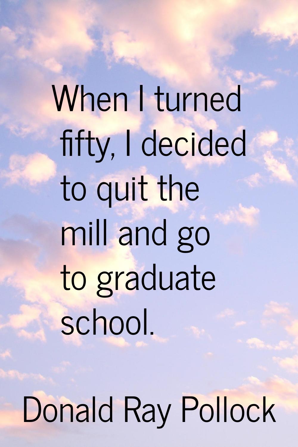 When I turned fifty, I decided to quit the mill and go to graduate school.