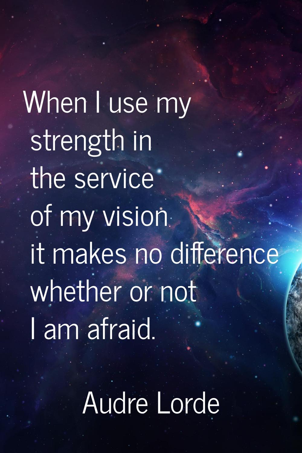 When I use my strength in the service of my vision it makes no difference whether or not I am afrai