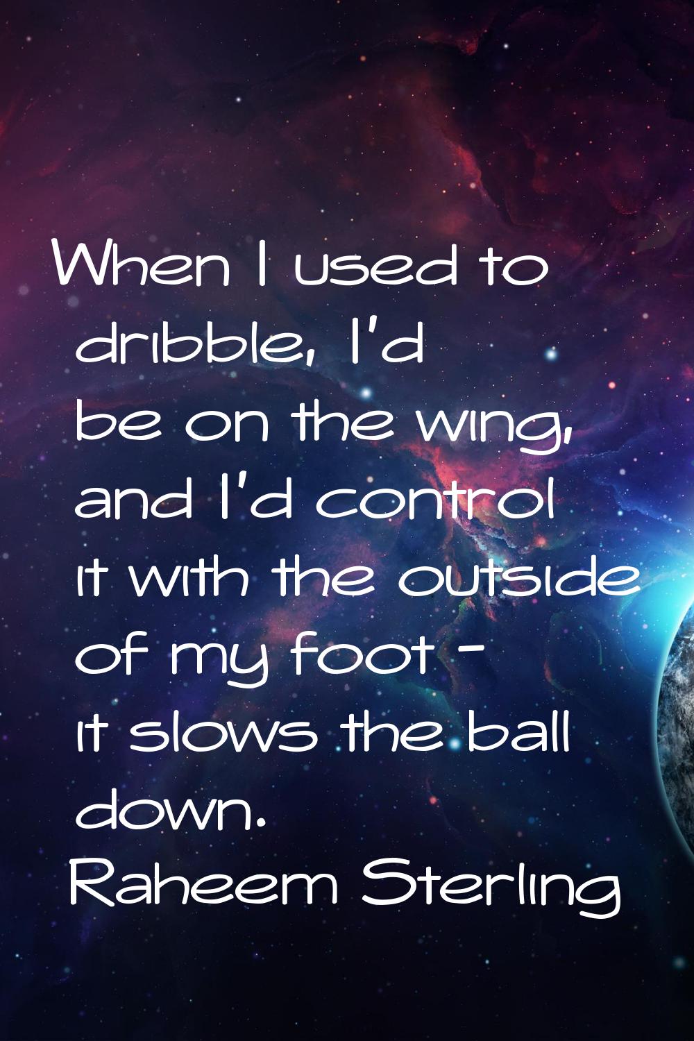 When I used to dribble, I'd be on the wing, and I'd control it with the outside of my foot - it slo