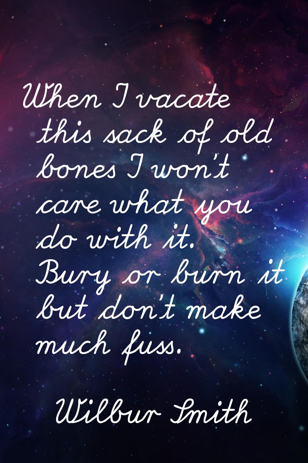 When I vacate this sack of old bones I won't care what you do with it. Bury or burn it but don't ma
