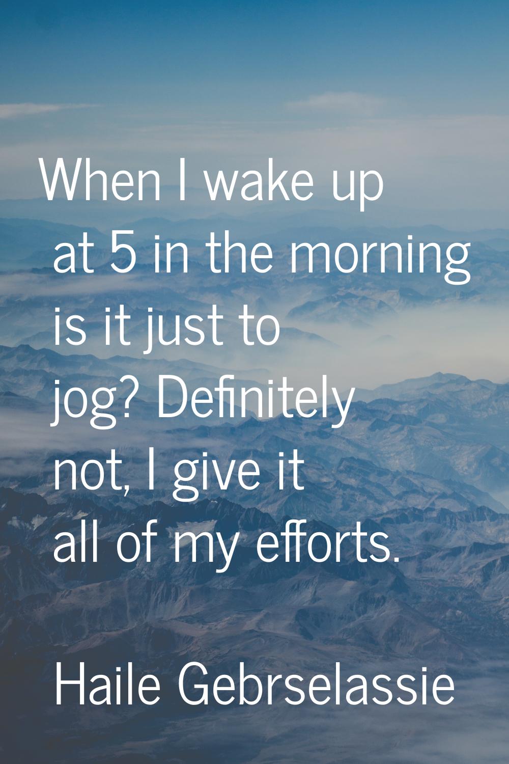 When I wake up at 5 in the morning is it just to jog? Definitely not, I give it all of my efforts.