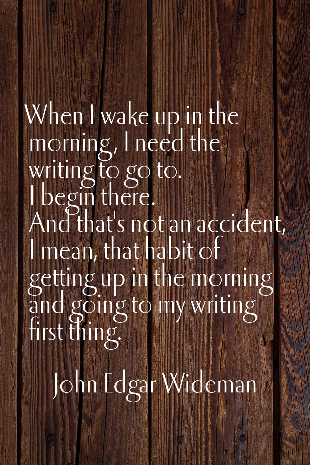 When I wake up in the morning, I need the writing to go to. I begin there. And that's not an accide