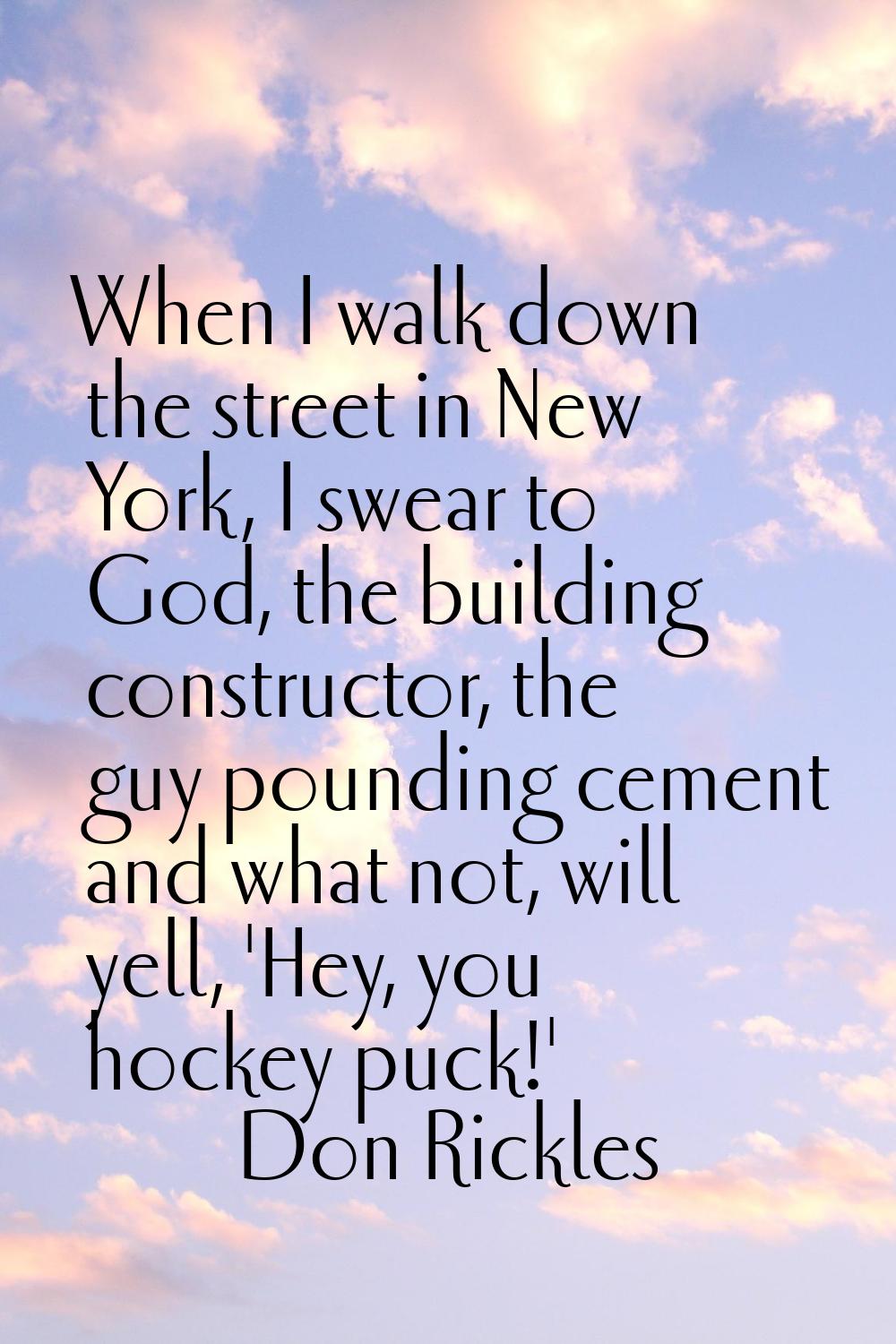 When I walk down the street in New York, I swear to God, the building constructor, the guy pounding