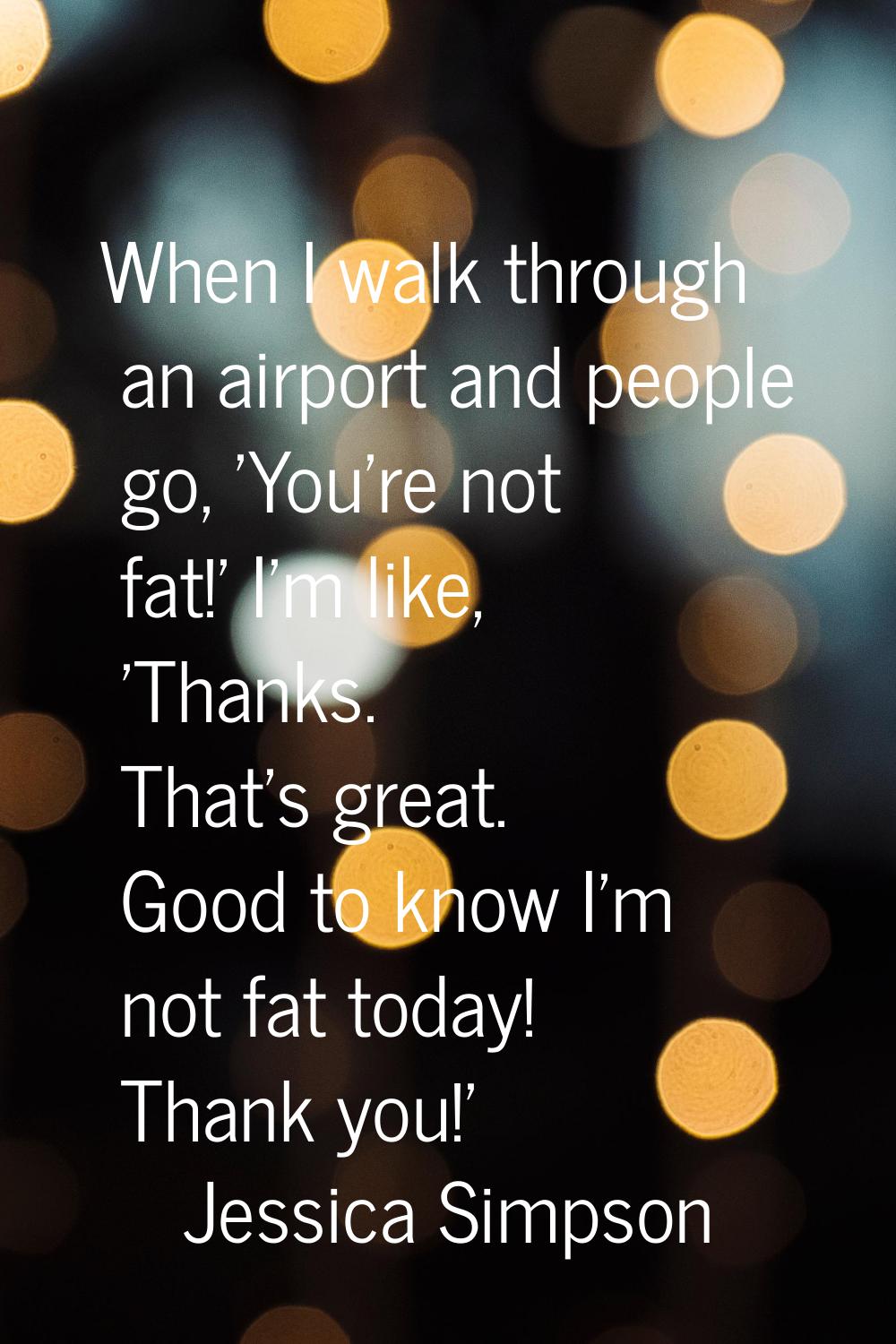 When I walk through an airport and people go, 'You're not fat!' I'm like, 'Thanks. That's great. Go