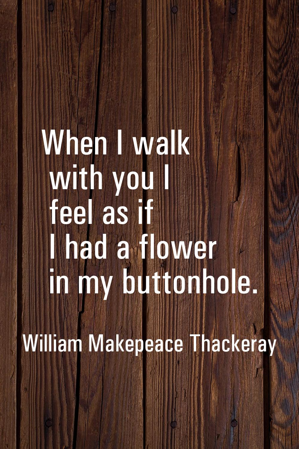 When I walk with you I feel as if I had a flower in my buttonhole.