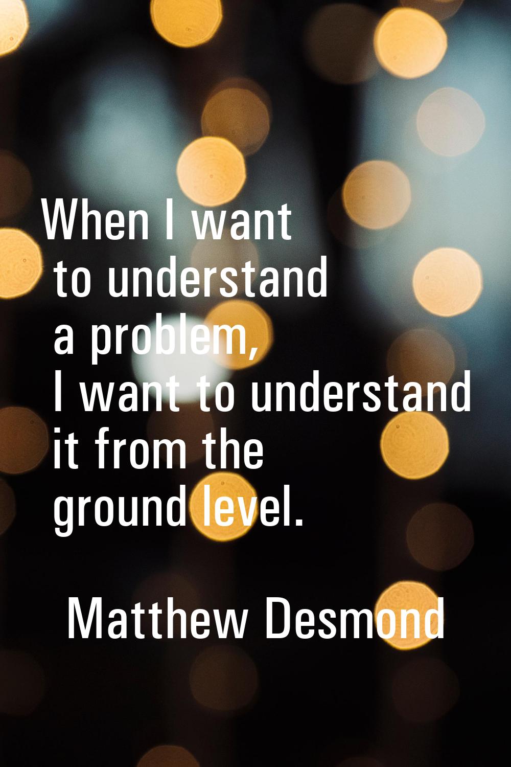 When I want to understand a problem, I want to understand it from the ground level.