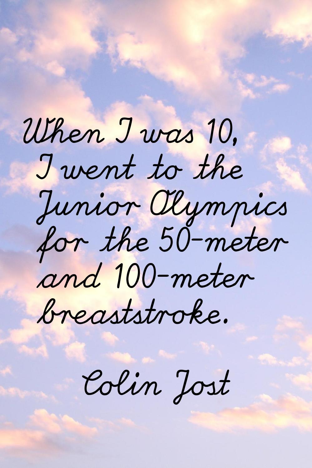 When I was 10, I went to the Junior Olympics for the 50-meter and 100-meter breaststroke.