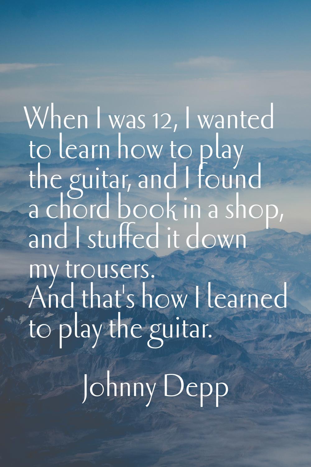 When I was 12, I wanted to learn how to play the guitar, and I found a chord book in a shop, and I 