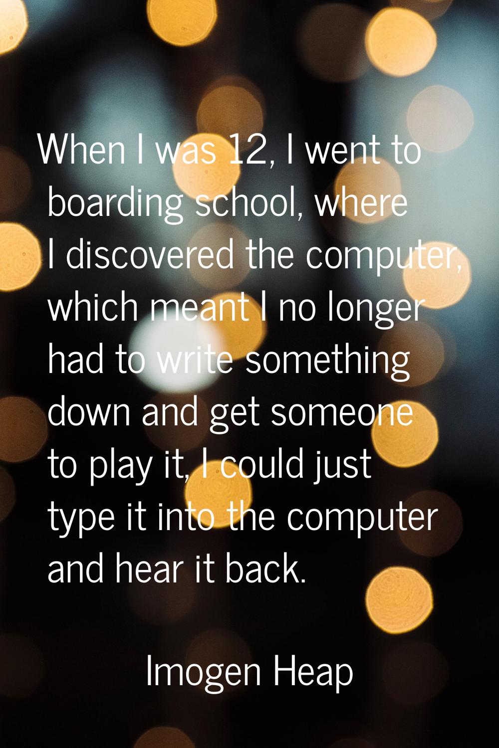 When I was 12, I went to boarding school, where I discovered the computer, which meant I no longer 