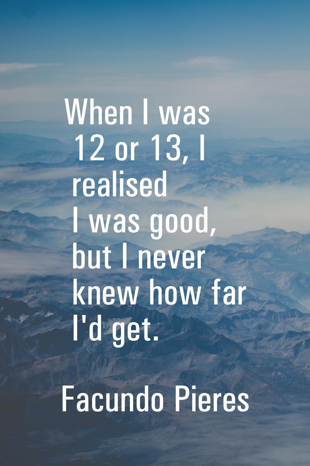 When I was 12 or 13, I realised I was good, but I never knew how far I'd get.
