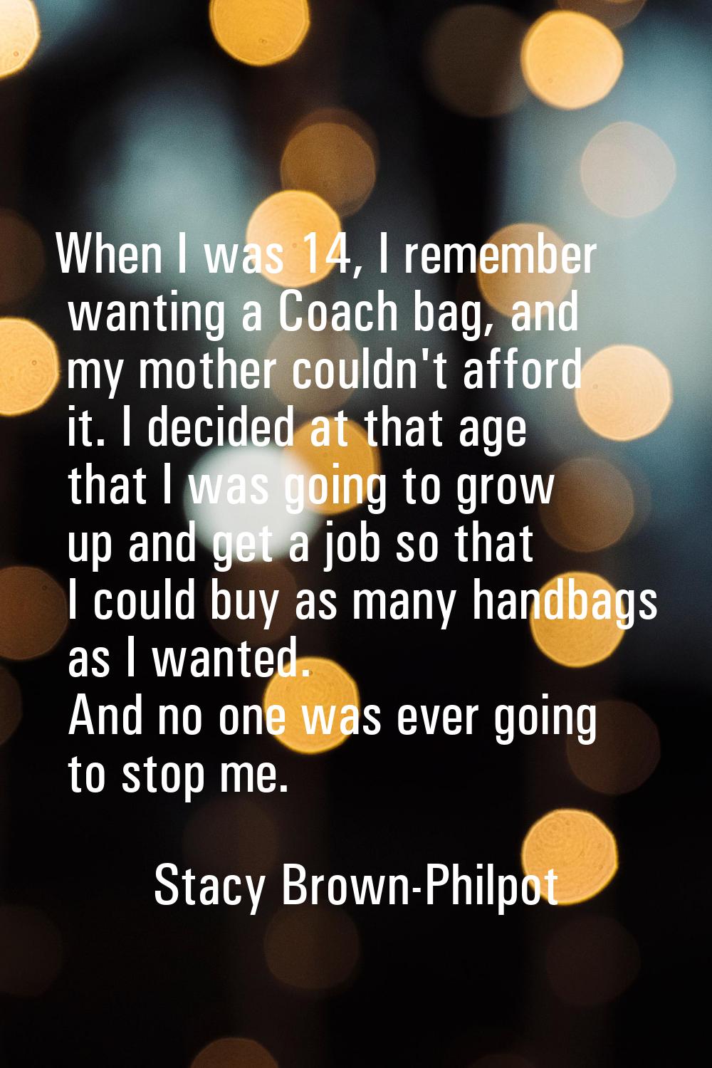 When I was 14, I remember wanting a Coach bag, and my mother couldn't afford it. I decided at that 