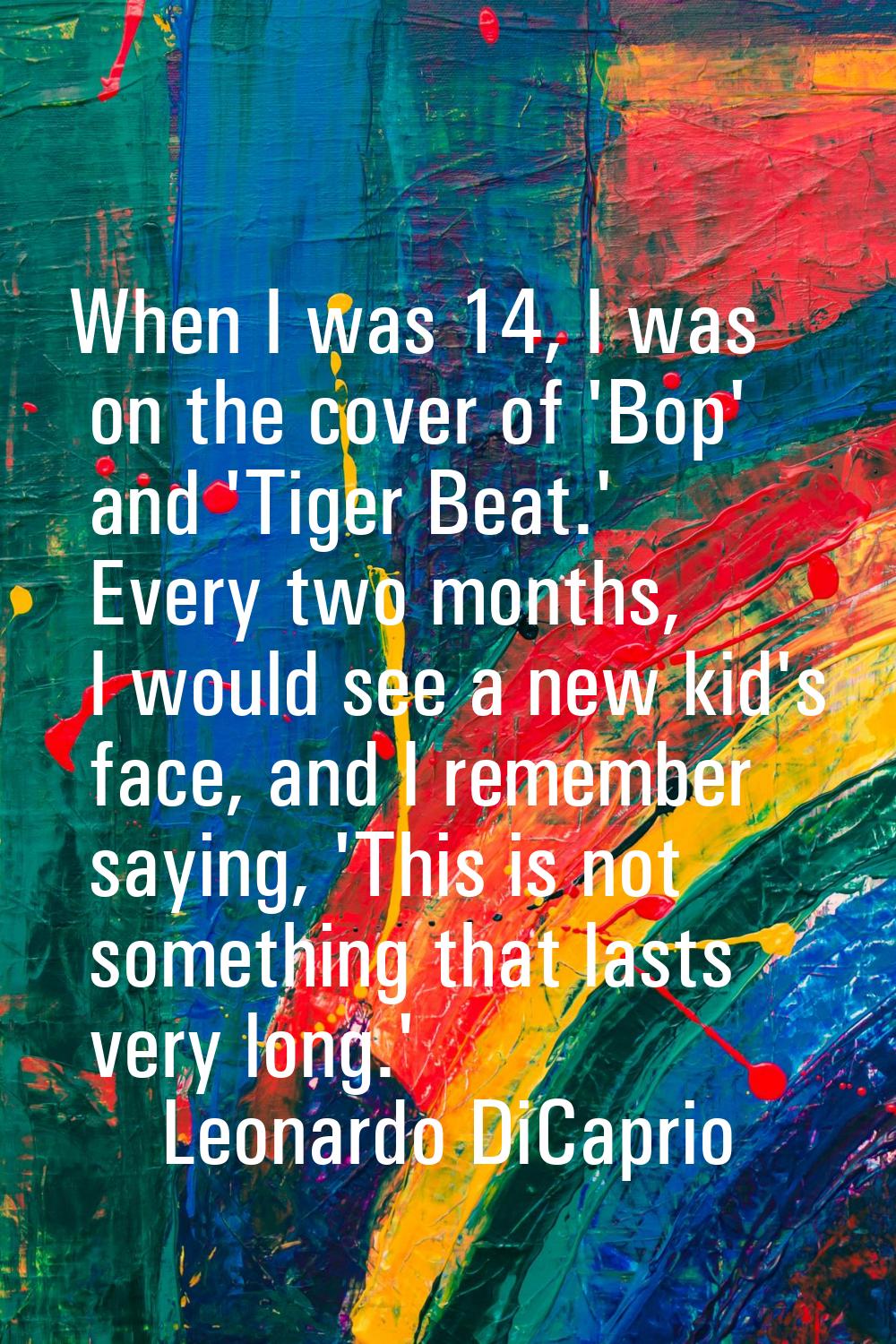 When I was 14, I was on the cover of 'Bop' and 'Tiger Beat.' Every two months, I would see a new ki