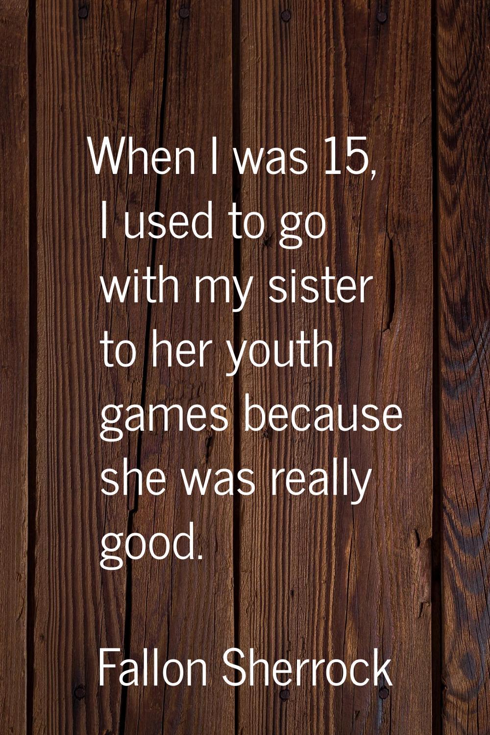 When I was 15, I used to go with my sister to her youth games because she was really good.