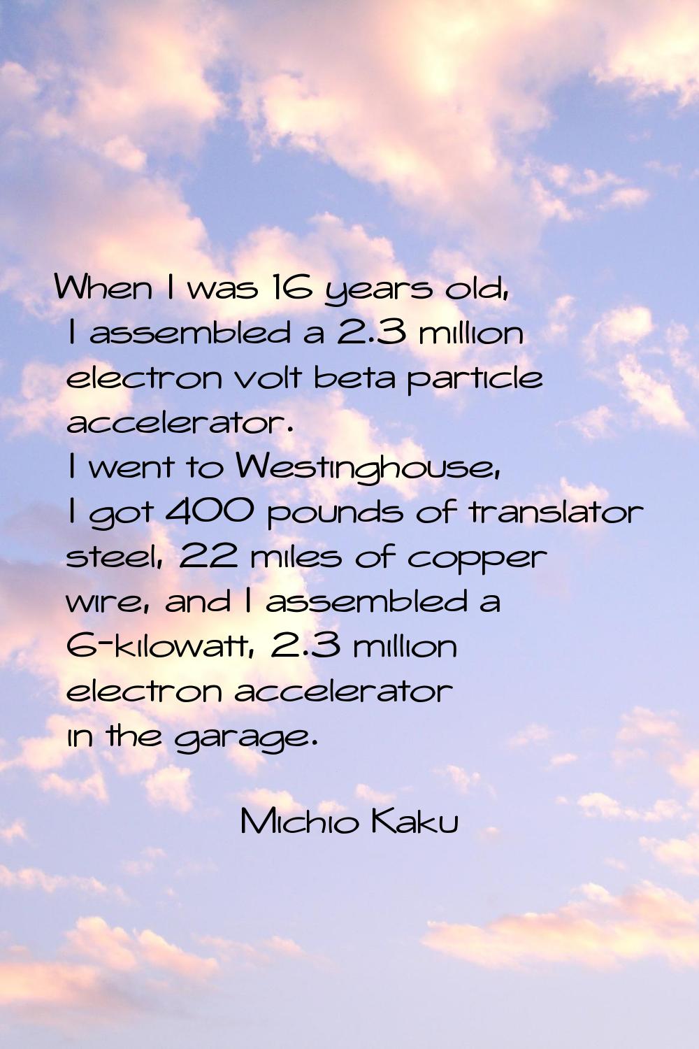 When I was 16 years old, I assembled a 2.3 million electron volt beta particle accelerator. I went 