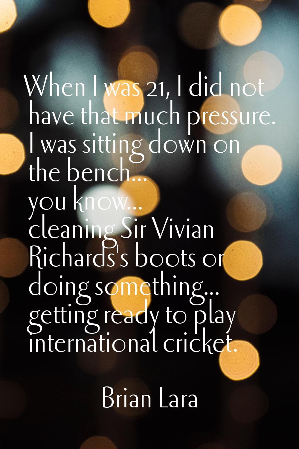 When I was 21, I did not have that much pressure. I was sitting down on the bench... you know... cl