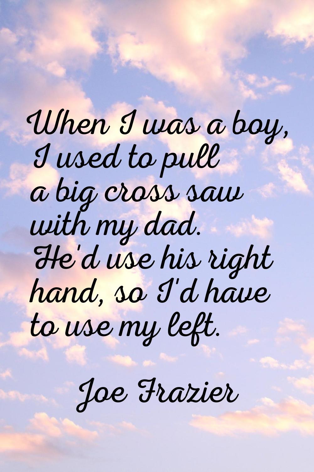 When I was a boy, I used to pull a big cross saw with my dad. He'd use his right hand, so I'd have 